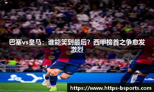 巴塞vs皇马:谁能笑到最后?西甲榜首之争愈发激烈