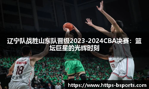 辽宁队战胜山东队晋级2023-2024CBA决赛:篮坛巨星的光辉时刻