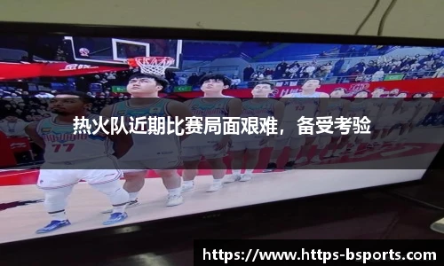 热火队近期比赛局面艰难,备受考验